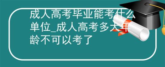 成人高考毕业能考什么单位_成人高考多大年龄不可以考了