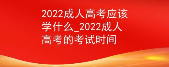 2022成人高考應該學什么_2022成人高考的考試時間