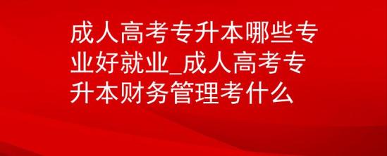 成人高考专升本哪些专业好就业_成人高考专升本财务管理考什么