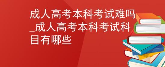 成人高考本科考試難嗎_成人高考本科考試科目有哪些