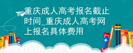 重庆成人高考报名截止时间_重庆成人高考网上报名具体费用