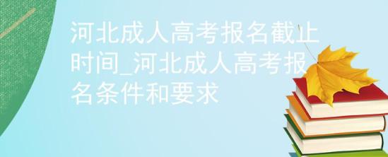 河北成人高考報名截止時間_河北成人高考報名條件和要求