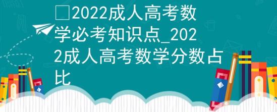 ?2022成人高考數(shù)學(xué)必考知識(shí)點(diǎn)_2022成人高考數(shù)學(xué)分?jǐn)?shù)占比