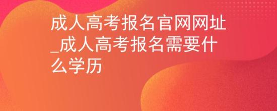 成人高考报名官网网址_成人高考报名需要什么学历