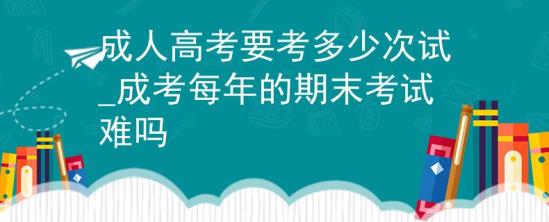 成人高考要考多少次試_成考每年的期末考試難嗎