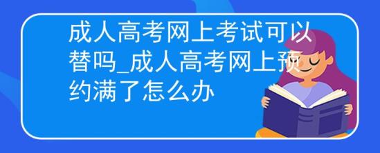 成人高考网上考试可以替吗_成人高考网上预约满了怎么办