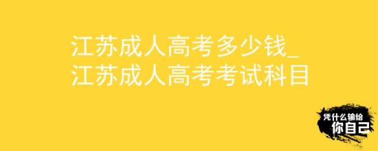 江蘇成人高考多少錢_江蘇成人高考考試科目