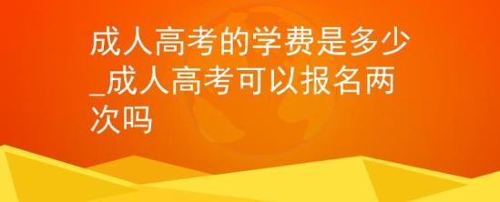 成人高考的學費是多少_成人高考可以報名兩次嗎