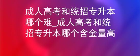 成人高考和统招专升本哪个难_成人高考和统招专升本哪个含金量高