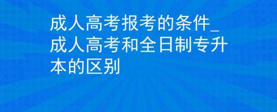 成人高考报考的条件_成人高考和全日制专升本的区别