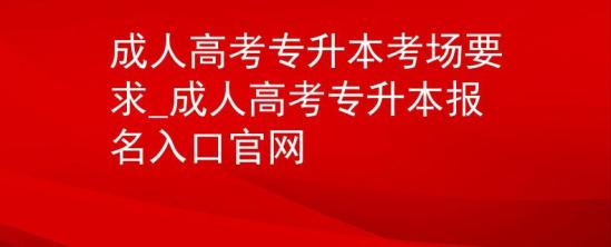 成人高考专升本考场要求_成人高考专升本报名入口官网