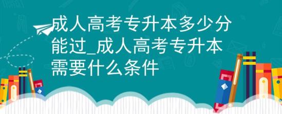 成人高考專升本多少分能過_成人高考專升本需要什么條件