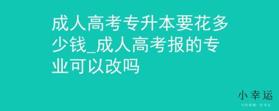 成人高考专升本要花多少钱_成人高考报的专业可以改吗