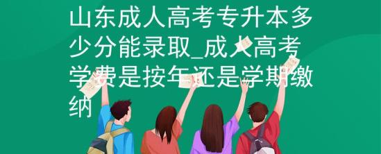 山東成人高考專升本多少分能錄取_成人高考學(xué)費是按年還是學(xué)期繳納