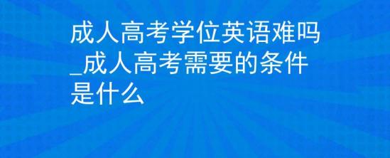 成人高考學(xué)位英語難嗎_成人高考需要的條件是什么