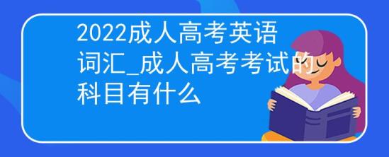 2022成人高考英语词汇_成人高考考试的科目有什么