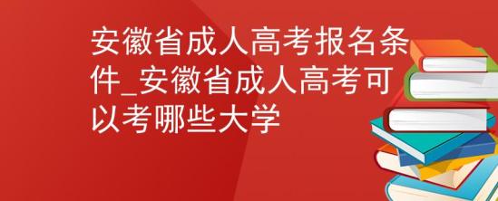 安徽省成人高考报名条件_安徽省成人高考可以考哪些大学