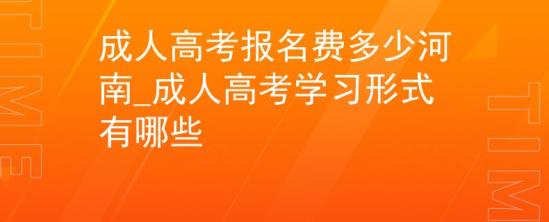 成人高考报名费多少河南_成人高考学习形式有哪些