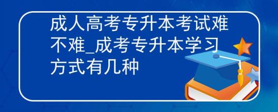 成人高考專升本考試難不難_成考專升本學習方式有幾種