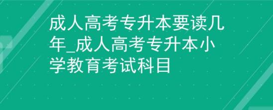 成人高考专升本要读几年_成人高考专升本小学教育考试科目