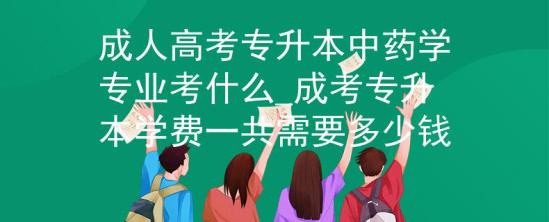 成人高考專升本中藥學專業(yè)考什么_成考專升本學費一共需要多少錢