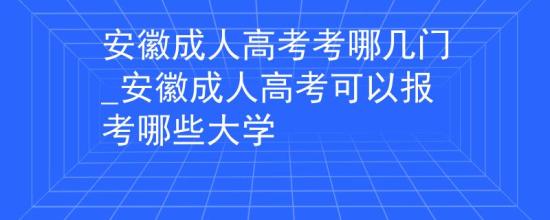 安徽成人高考考哪幾門_安徽成人高考可以報考哪些大學