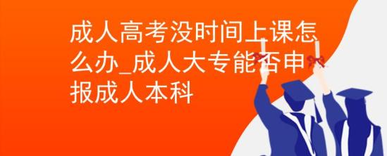 成人高考没时间上课怎么办_成人大专能否申报成人本科