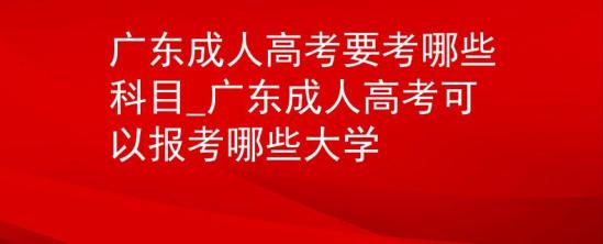 广东成人高考要考哪些科目_广东成人高考可以报考哪些大学