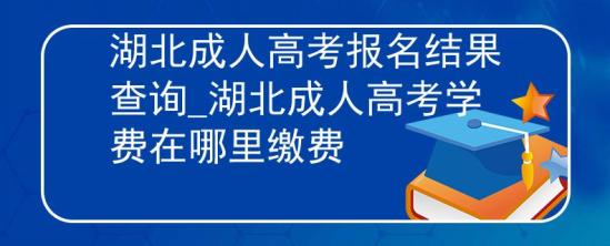 湖北成人高考報名結果查詢_湖北成人高考學費在哪里繳費