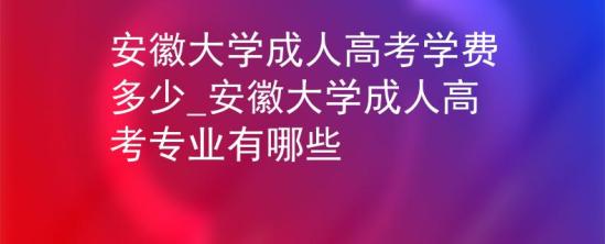 安徽大學(xué)成人高考學(xué)費(fèi)多少_安徽大學(xué)成人高考專業(yè)有哪些