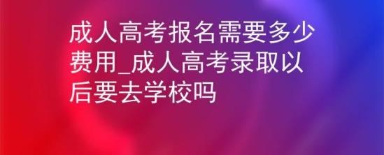 成人高考報名需要多少費用_成人高考錄取以后要去學(xué)校嗎