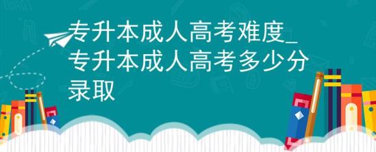 专升本成人高考难度_专升本成人高考多少分录取