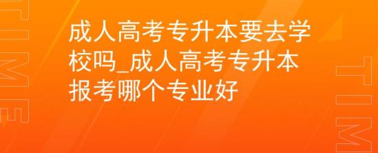 成人高考专升本要去学校吗_成人高考专升本报考哪个专业好