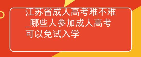 江苏省成人高考难不难_哪些人参加成人高考可以免试入学