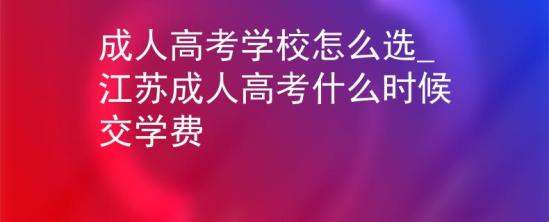 成人高考學校怎么選_江蘇成人高考什么時候交學費