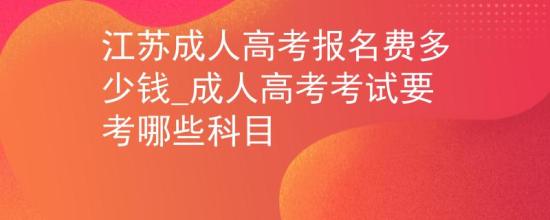 江蘇成人高考報(bào)名費(fèi)多少錢_成人高考考試要考哪些科目