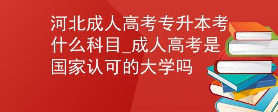 河北成人高考专升本考什么科目_成人高考是国家认可的大学吗