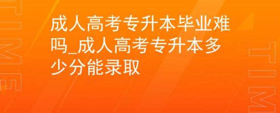 成人高考專升本畢業(yè)難嗎_成人高考專升本多少分能錄取