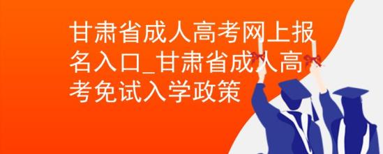 甘肃省成人高考网上报名入口_甘肃省成人高考免试入学政策