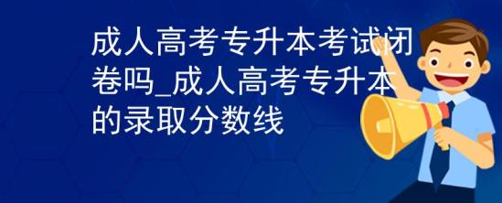 成人高考專升本考試閉卷嗎_成人高考專升本的錄取分數線