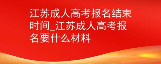 江苏成人高考报名结束时间_江苏成人高考报名要什么材料