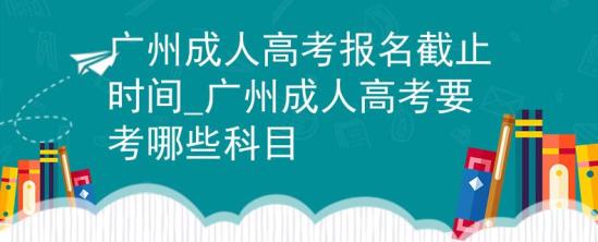 广州成人高考报名截止时间_广州成人高考要考哪些科目