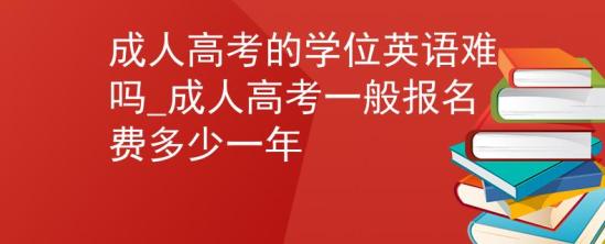 成人高考的學(xué)位英語難嗎_成人高考一般報名費多少一年