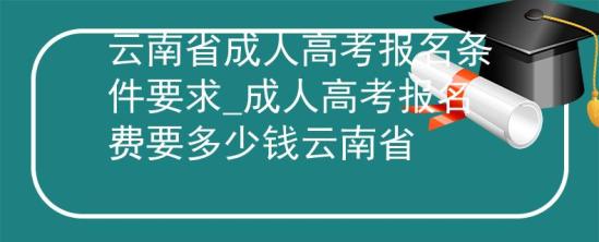 云南省成人高考報名條件要求_成人高考報名費要多少錢云南省