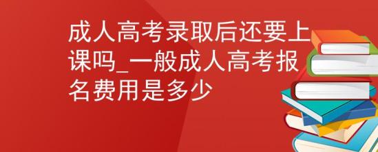 成人高考錄取后還要上課嗎_一般成人高考報名費用是多少