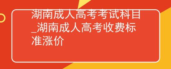 湖南成人高考考試科目_湖南成人高考收費(fèi)標(biāo)準(zhǔn)漲價(jià)