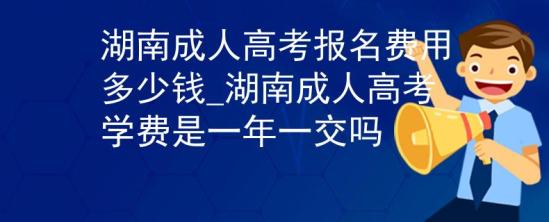 湖南成人高考報名費用多少錢_湖南成人高考學費是一年一交嗎