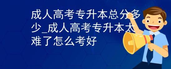 成人高考專升本總分多少_成人高考專升本太難了怎么考好