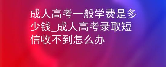 成人高考一般學(xué)費是多少錢_成人高考錄取短信收不到怎么辦