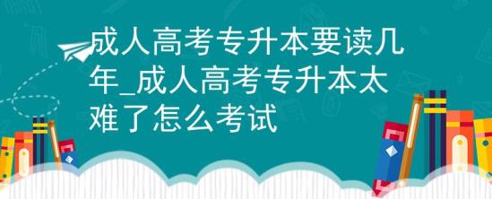 成人高考專升本要讀幾年_成人高考專升本太難了怎么考試